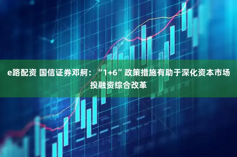 e路配资 国信证券邓舸：“1+6”政策措施有助于深化资本市场投融资综合改革