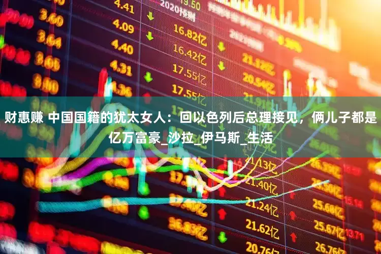 财惠赚 中国国籍的犹太女人：回以色列后总理接见，俩儿子都是亿万富豪_沙拉_伊马斯_生活