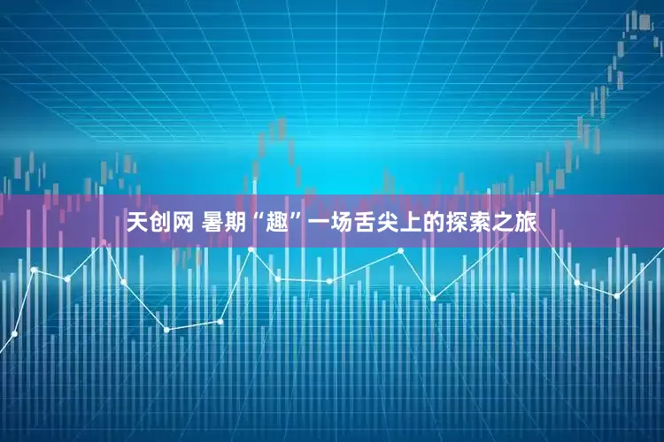 天创网 暑期“趣”一场舌尖上的探索之旅