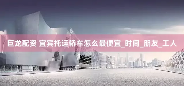 巨龙配资 宜宾托运轿车怎么最便宜_时间_朋友_工人