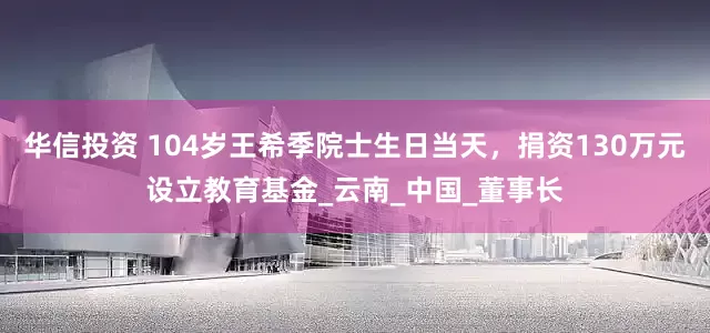 华信投资 104岁王希季院士生日当天，捐资130万元设立教育基金_云南_中国_董事长