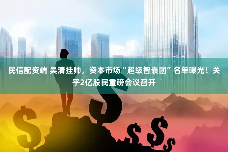 民信配资端 吴清挂帅，资本市场“超级智囊团”名单曝光！关乎2亿股民重磅会议召开