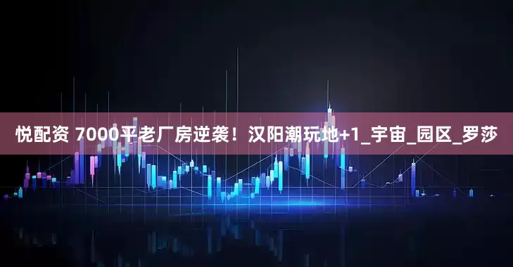 悦配资 7000平老厂房逆袭！汉阳潮玩地+1_宇宙_园区_罗莎