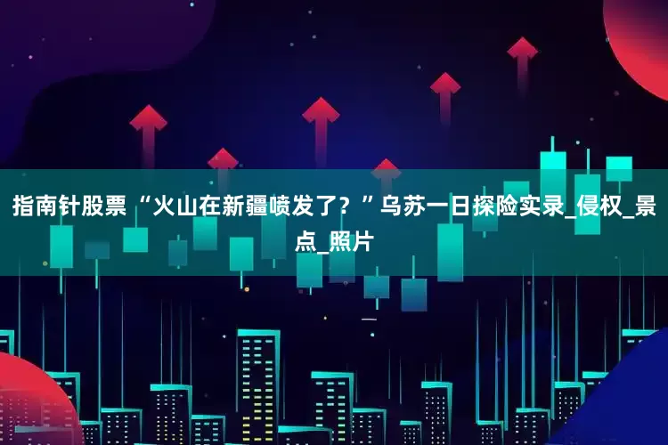 指南针股票 “火山在新疆喷发了？”乌苏一日探险实录_侵权_景点_照片