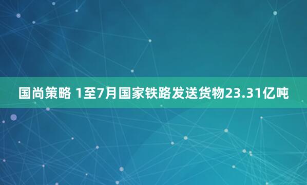国尚策略 1至7月国家铁路发送货物23.31亿吨