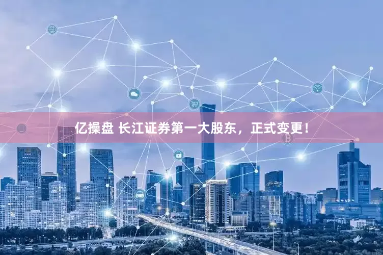 亿操盘 长江证券第一大股东，正式变更！