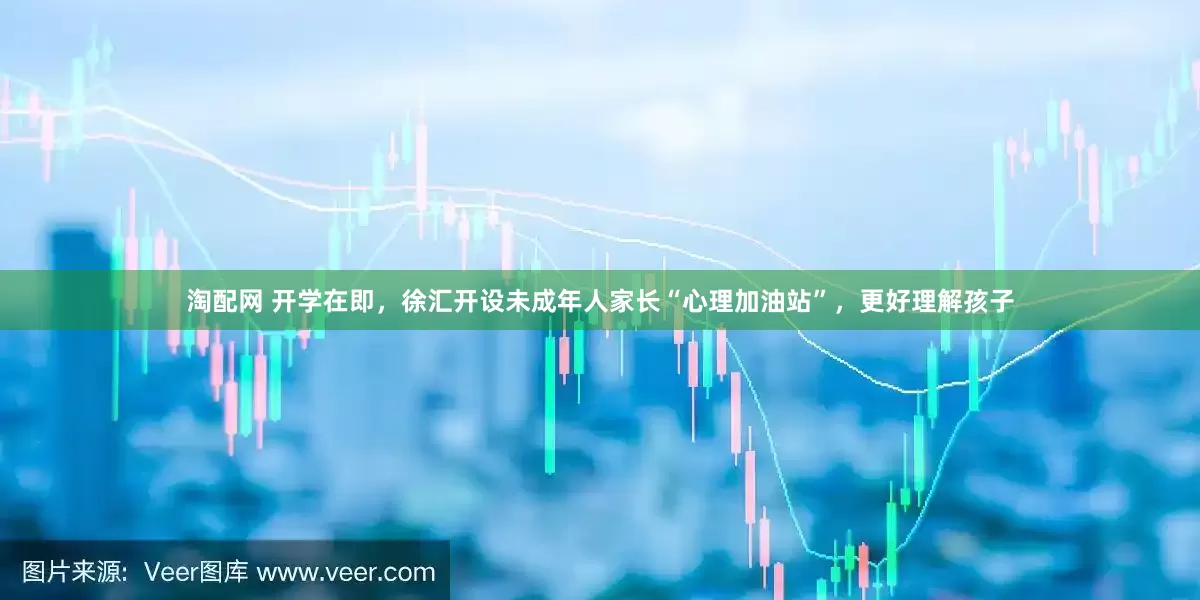 淘配网 开学在即，徐汇开设未成年人家长“心理加油站”，更好理解孩子