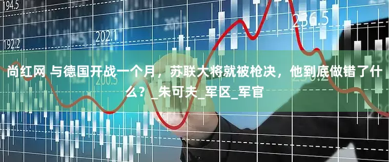 尚红网 与德国开战一个月，苏联大将就被枪决，他到底做错了什么？_朱可夫_军区_军官