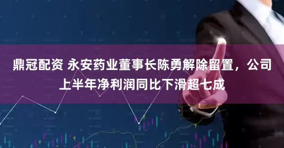 鼎冠配资 永安药业董事长陈勇解除留置，公司上半年净利润同比下滑超七成