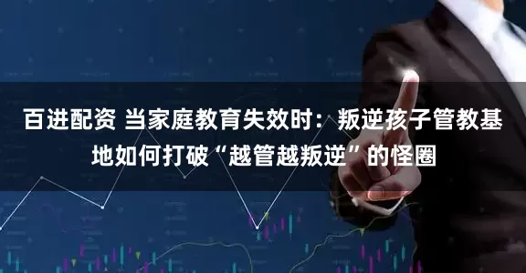 百进配资 当家庭教育失效时：叛逆孩子管教基地如何打破“越管越叛逆”的怪圈