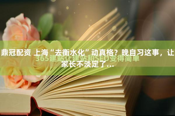 鼎冠配资 上海“去衡水化”动真格？晚自习这事，让家长不淡定了...