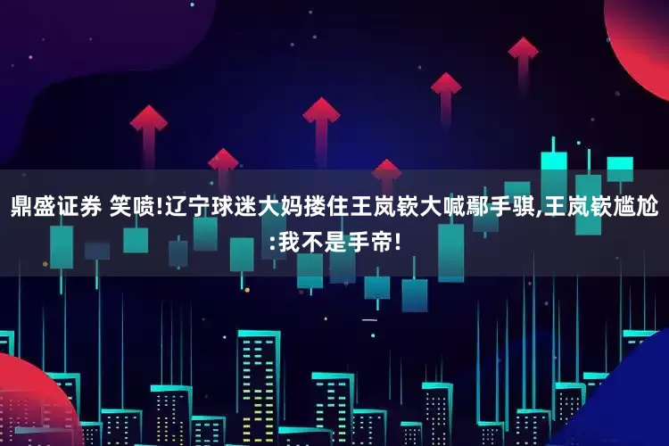 鼎盛证券 笑喷!辽宁球迷大妈搂住王岚嵚大喊鄢手骐,王岚嵚尴尬:我不是手帝!