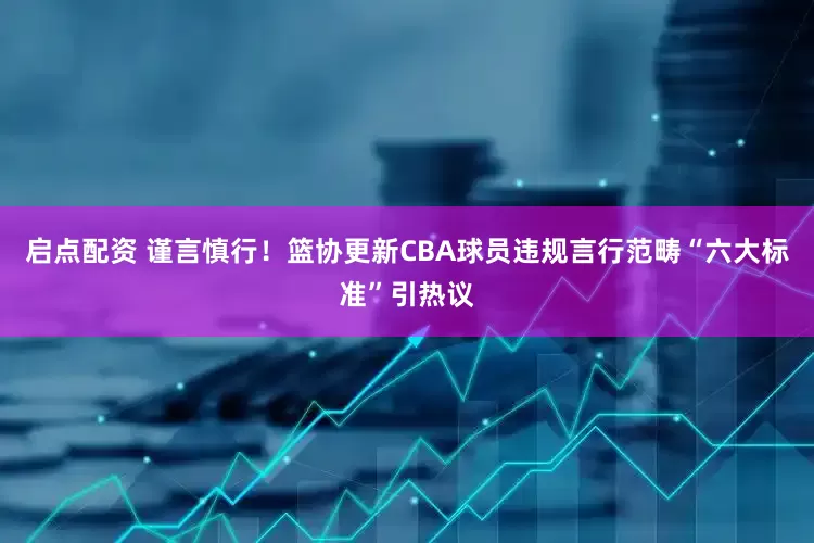 启点配资 谨言慎行！篮协更新CBA球员违规言行范畴“六大标准”引热议