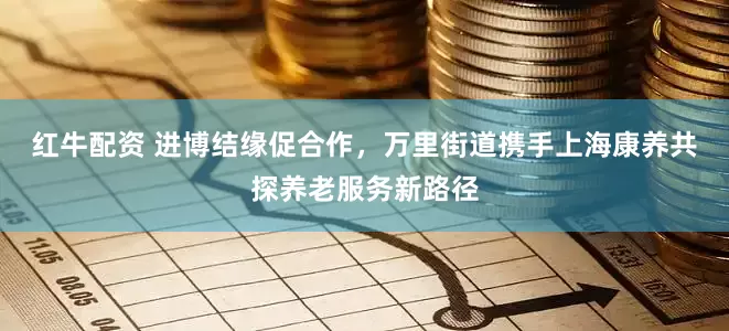 红牛配资 进博结缘促合作，万里街道携手上海康养共探养老服务新路径