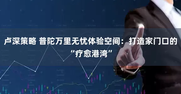卢深策略 普陀万里无忧体验空间：打造家门口的“疗愈港湾”