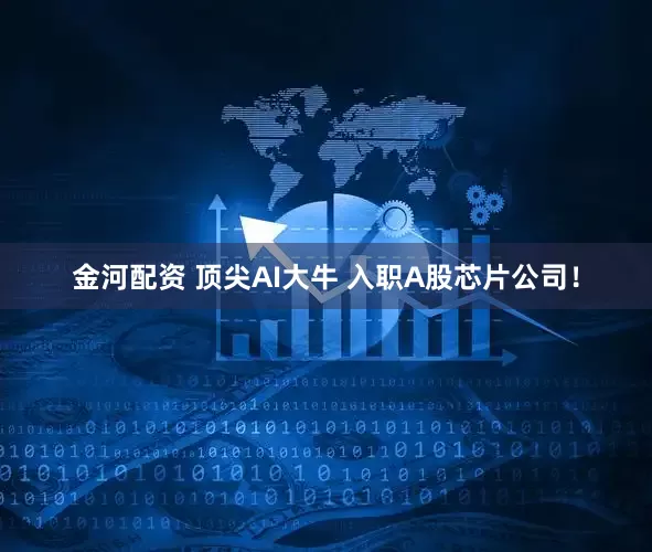 金河配资 顶尖AI大牛 入职A股芯片公司！