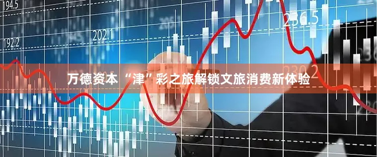 万德资本 “津”彩之旅解锁文旅消费新体验