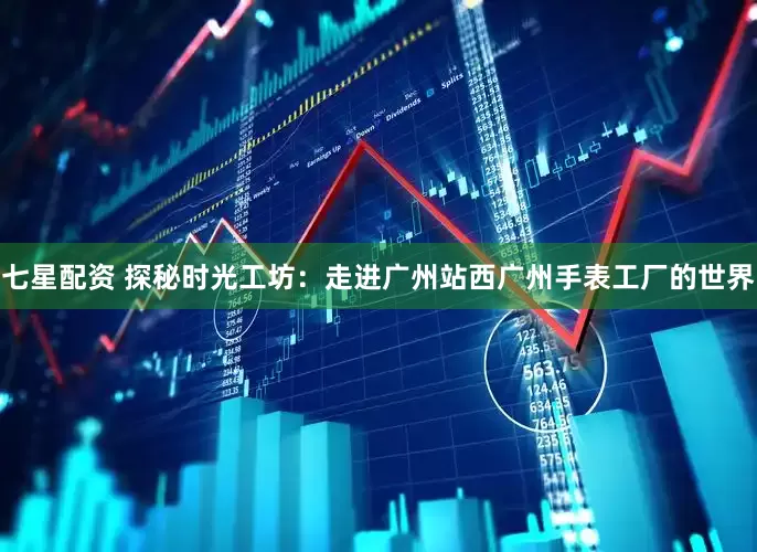 七星配资 探秘时光工坊：走进广州站西广州手表工厂的世界