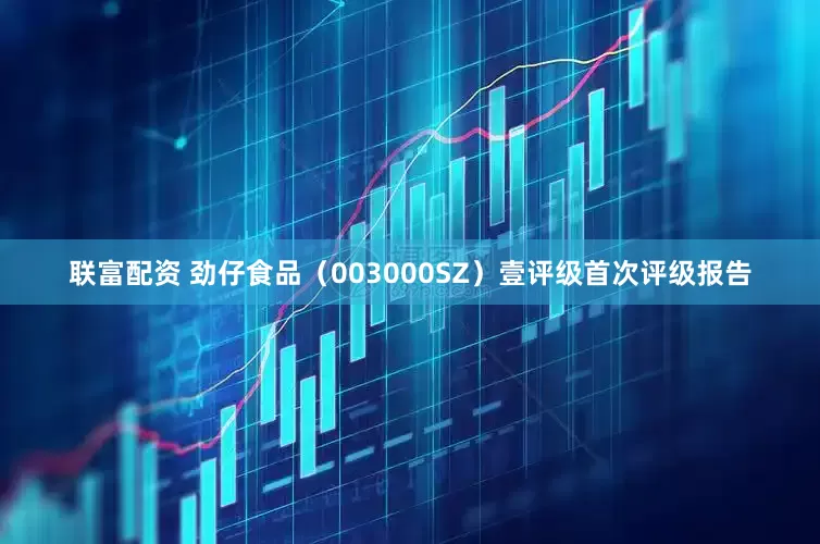 联富配资 劲仔食品（003000SZ）壹评级首次评级报告