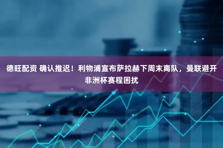 德旺配资 确认推迟！利物浦宣布萨拉赫下周末离队，曼联避开非洲杯赛程困扰