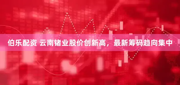 伯乐配资 云南锗业股价创新高，最新筹码趋向集中