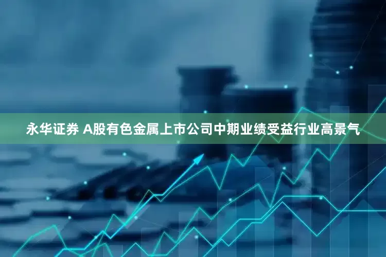 永华证券 A股有色金属上市公司中期业绩受益行业高景气