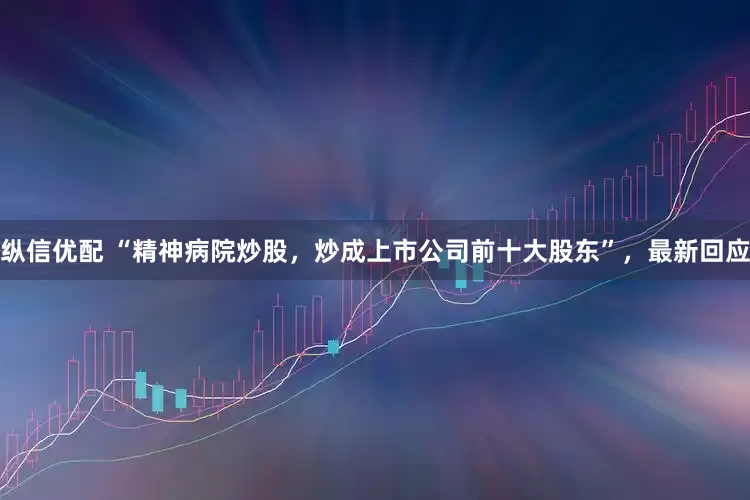 纵信优配 “精神病院炒股，炒成上市公司前十大股东”，最新回应